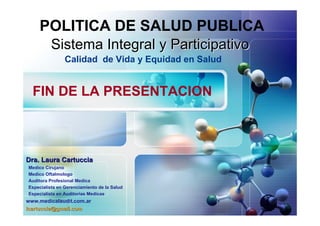 POLITICA DE SALUD PUBLICA
          Sistema Integral y Participativo
                Calidad de Vida y Equidad en Salud


  FIN DE LA PRESENTACION



Dra. Laura Cartuccia
Medico Cirujano
Medico Oftalmologo
Auditora Profesional Medica
Especialista en Gerenciamiento de la Salud
Especialista en Auditorias Medicas
www.medicalaudit.com.ar
lcartuccia@gmail.com
 