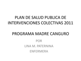 PLAN DE SALUD PUBLICA DE
INTERVENCIONES COLECTIVAS 2011

 PROGRAMA MADRE CANGURO
              POR
       LINA M. PATERNINA
          ENFERMERA
 