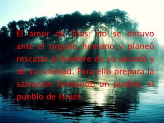 El amor de Dios; no se detuvo ante el orgullo humano y planeó rescatar al hombre de su pecado y de su soledad. Para ello prepara la salvación fundando un pueblo, el pueblo de Israel. 
