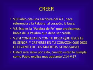 CREER
• V.8 Pablo cita una escritura del A.T., hace
referencia a la Palabra, al corazón, la boca.
• V.8 Esta es la “Palabra de Fe” que predicamos,
habla de la Palabra que debe ser creida.
• V.9 SI CONFESARES CON TU BOCA QUE JESUS ES
EL SEÑOR, Y CREYERES EN TU CORAZON QUE DIOS
LE LEVANTO DE LOS MUERTOS, SERAS SALVO.
• Usted será salvo por esto, cuando usted lo cumpla
como Pablo explica mas adelante V.14-V.17
 