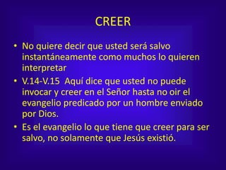 CREER
• No quiere decir que usted será salvo
instantáneamente como muchos lo quieren
interpretar
• V.14-V.15 Aquí dice que usted no puede
invocar y creer en el Señor hasta no oir el
evangelio predicado por un hombre enviado
por Dios.
• Es el evangelio lo que tiene que creer para ser
salvo, no solamente que Jesús existió.
 