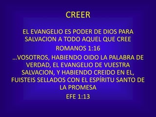 CREER
EL EVANGELIO ES PODER DE DIOS PARA
SALVACION A TODO AQUEL QUE CREE
ROMANOS 1:16
…VOSOTROS, HABIENDO OIDO LA PALABRA DE
VERDAD, EL EVANGELIO DE VUESTRA
SALVACION, Y HABIENDO CREIDO EN EL,
FUISTEIS SELLADOS CON EL ESPÍRITU SANTO DE
LA PROMESA
EFE 1:13
 