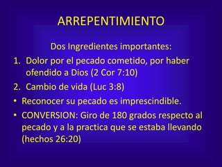 ARREPENTIMIENTO
Dos Ingredientes importantes:
1. Dolor por el pecado cometido, por haber
ofendido a Dios (2 Cor 7:10)
2. Cambio de vida (Luc 3:8)
• Reconocer su pecado es imprescindible.
• CONVERSION: Giro de 180 grados respecto al
pecado y a la practica que se estaba llevando
(hechos 26:20)
 