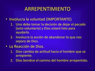 ARREPENTIMIENTO
• Involucra la voluntad (IMPORTANTE)
1. Uno debe tomar la decisión de dejar el pecado
(acto voluntario) y Dios estará listo para
ayudarlo.
2. Involucra la acción de abandonar lo que nos
separa de Dios.
• La Reacción de Dios.
1. Dios cambia de actitud hacia el hombre que se
arrepiente.
2. Dios bendice el camino del hombre arrepentido.
 