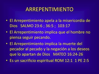 ARREPENTIMIENTO
• El Arrepentimiento apela a la misericordia de
Dios SALMO 23:6 ; 36:5 ; 103:17
• El Arrepentimiento implica que el hombre no
piensa seguir pecando.
• El Arrepentimiento implica la muerte del
pecador al pecado y la negación a los deseos
que lo apartan de Dios MATEO 16:24-26
• Es un sacrificio espiritual ROM 12:1 1 PE 2:5
 