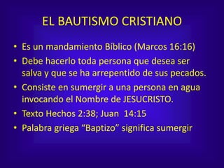 EL BAUTISMO CRISTIANO
• Es un mandamiento Bíblico (Marcos 16:16)
• Debe hacerlo toda persona que desea ser
salva y que se ha arrepentido de sus pecados.
• Consiste en sumergir a una persona en agua
invocando el Nombre de JESUCRISTO.
• Texto Hechos 2:38; Juan 14:15
• Palabra griega “Baptizo” significa sumergir
 