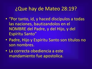 ¿Que hay de Mateo 28:19?
• “Por tanto, id, y haced discípulos a todas
las naciones, bautizandolos en el
NOMBRE del Padre, y del Hijo, y del
Espíritu Santo”
• Padre, Hijo y Espíritu Santo son títulos no
son nombres.
• La correcta obediencia a este
mandamiento fue apostolica.
 