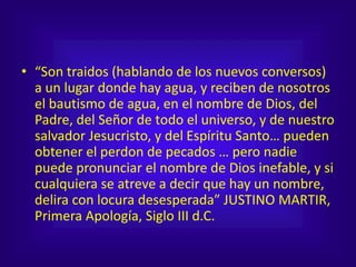 • “Son traidos (hablando de los nuevos conversos)
a un lugar donde hay agua, y reciben de nosotros
el bautismo de agua, en el nombre de Dios, del
Padre, del Señor de todo el universo, y de nuestro
salvador Jesucristo, y del Espíritu Santo… pueden
obtener el perdon de pecados … pero nadie
puede pronunciar el nombre de Dios inefable, y si
cualquiera se atreve a decir que hay un nombre,
delira con locura desesperada” JUSTINO MARTIR,
Primera Apología, Siglo III d.C.
 