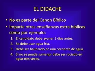 EL DIDACHE
• No es parte del Canon Bíblico
• Imparte otras enseñanzas extra bíblicas
como por ejemplo:
1. El candidato debe ayunar 3 dias antes.
2. Se debe usar agua fría.
3. Debe ser bautizado en una corriente de agua.
4. Si no se puede sumergir debe ser rociado en
agua tres veces.
 