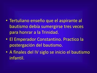 • Tertuliano enseño que el aspirante al
bautismo debía sumergirse tres veces
para honrar a la Trinidad.
• El Emperador Constantino. Practico la
postergación del bautismo.
• A finales del IV siglo se inicio el bautismo
infantil.
 