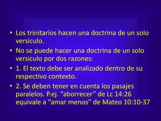 • Los trinitarios hacen una doctrina de un solo
versiculo.
• No se puede hacer una doctrina de un solo
versiculo por dos razones:
• 1. El texto debe ser analizado dentro de su
respectivo contexto.
• 2. Se deben tener en cuenta los pasajes
paralelos. P.ej. “aborrecer” de Lc 14:26
equivale a “amar menos” de Mateo 10:10-37
 