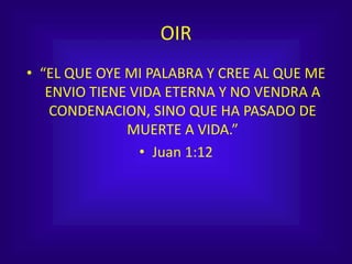 OIR
• “EL QUE OYE MI PALABRA Y CREE AL QUE ME
ENVIO TIENE VIDA ETERNA Y NO VENDRA A
CONDENACION, SINO QUE HA PASADO DE
MUERTE A VIDA.”
• Juan 1:12
 