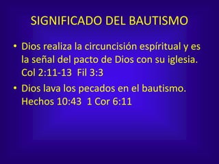 SIGNIFICADO DEL BAUTISMO
• Dios realiza la circuncisión espíritual y es
la señal del pacto de Dios con su iglesia.
Col 2:11-13 Fil 3:3
• Dios lava los pecados en el bautismo.
Hechos 10:43 1 Cor 6:11
 