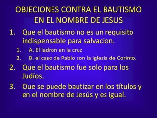 OBJECIONES CONTRA EL BAUTISMO
EN EL NOMBRE DE JESUS
1. Que el bautismo no es un requisito
indispensable para salvacion.
1. A. El ladron en la cruz
2. B. el caso de Pablo con la iglesia de Corinto.
2. Que el bautismo fue solo para los
Judíos.
3. Que se puede bautizar en los títulos y
en el nombre de Jesús y es igual.
 