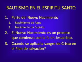 BAUTISMO EN EL ESPIRITU SANTO
1. Parte del Nuevo Nacimiento
1. Nacimiento de Agua
2. Nacimiento de Espíritu
2. El Nuevo Nacimiento es un proceso
que comienza con la fe en Jesucristo.
3. Cuando se aplica la sangre de Cristo en
el Plan de salvación?
 
