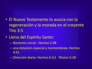 • El Nuevo Testamento lo asocia con la
regeneración y la morada en el creyente
Tito 3:5
• Lleno del Espíritu Santo:
– Bautismo inicial : Hechos 2:38
– una dotacion especial y momentánea: Hechos
4:31
– Dirección diaria: Hechos 6:3,5 Efesios 5:18
 