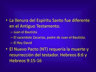 • La llenura del Espíritu Santo fue diferente
en el Antiguo Testamento.
– Juan el Bautista
– El sacerdote Zacarias, padre de Juan el Bautista.
– El Rey David
• El Nuevo Pacto (NT) requería la muerte y
resurrección del testador. Hebreos 8:6 y
Hebreos 9:15-16
 