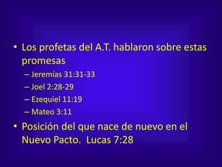 • Los profetas del A.T. hablaron sobre estas
promesas
– Jeremías 31:31-33
– Joel 2:28-29
– Ezequiel 11:19
– Mateo 3:11
• Posición del que nace de nuevo en el
Nuevo Pacto. Lucas 7:28
 