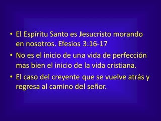 • El Espíritu Santo es Jesucristo morando
en nosotros. Efesios 3:16-17
• No es el inicio de una vida de perfección
mas bien el inicio de la vida cristiana.
• El caso del creyente que se vuelve atrás y
regresa al camino del señor.
 