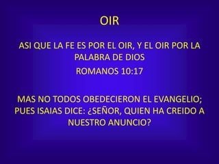 OIR
ASI QUE LA FE ES POR EL OIR, Y EL OIR POR LA
PALABRA DE DIOS
ROMANOS 10:17
MAS NO TODOS OBEDECIERON EL EVANGELIO;
PUES ISAIAS DICE: ¿SEÑOR, QUIEN HA CREIDO A
NUESTRO ANUNCIO?
 