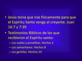 • Jesús tenia que irse físicamente para que
el Espíritu Santo venga al creyente. Juan
16:7 y 7:39
• Testimonios Bíblicos de los que
recibieron el Espíritu santo:
– Los Judíos y prosélitos. Hechos 2
– Los samaritanos. Hechos 8
– Los gentiles. Hechos 10
 