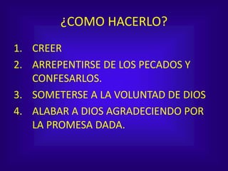 ¿COMO HACERLO?
1. CREER
2. ARREPENTIRSE DE LOS PECADOS Y
CONFESARLOS.
3. SOMETERSE A LA VOLUNTAD DE DIOS
4. ALABAR A DIOS AGRADECIENDO POR
LA PROMESA DADA.
 