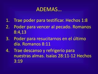 ADEMAS…
1. Trae poder para testificar. Hechos 1:8
2. Poder para vencer al pecado. Romanos
8:4,13
3. Poder para resucitarnos en el último
día. Romanos 8:11
4. Trae descanso y refrigerio para
nuestras almas. Isaías 28:11-12 Hechos
3:19
 