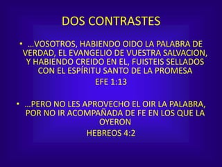 DOS CONTRASTES
• …VOSOTROS, HABIENDO OIDO LA PALABRA DE
VERDAD, EL EVANGELIO DE VUESTRA SALVACION,
Y HABIENDO CREIDO EN EL, FUISTEIS SELLADOS
CON EL ESPÍRITU SANTO DE LA PROMESA
EFE 1:13
• …PERO NO LES APROVECHO EL OIR LA PALABRA,
POR NO IR ACOMPAÑADA DE FE EN LOS QUE LA
OYERON
HEBREOS 4:2
 