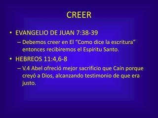 CREER
• EVANGELIO DE JUAN 7:38-39
– Debemos creer en El “Como dice la escritura”
entonces recibiremos el Espíritu Santo.
• HEBREOS 11:4,6-8
– V.4 Abel ofreció mejor sacrificio que Caín porque
creyó a Dios, alcanzando testimonio de que era
justo.
 