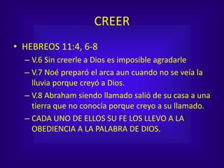 CREER
• HEBREOS 11:4, 6-8
– V.6 Sin creerle a Dios es imposible agradarle
– V.7 Noé preparó el arca aun cuando no se veía la
lluvia porque creyó a Dios.
– V.8 Abraham siendo llamado salió de su casa a una
tierra que no conocía porque creyo a su llamado.
– CADA UNO DE ELLOS SU FE LOS LLEVO A LA
OBEDIENCIA A LA PALABRA DE DIOS.
 