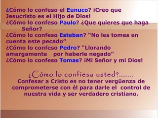 ¿Cómo lo confeso el Eunuco? ¡Creo que
Jesucristo es el Hijo de Dios!
¿Cómo lo confeso Paulo? ¿Que quieres que haga
Señor?
¿Cómo lo confeso Esteban? “No les tomes en
cuenta este pecado”
¿Cómo lo confeso Pedro? “Llorando
amargamente por haberle negado”
¿Cómo lo confeso Tomas? ¡Mi Señor y mi Dios!
¿Cómo lo confiesa usted?.......
Confesar a Cristo es no tener vergüenza de
comprometerse con él para darle el control de
nuestra vida y ser verdadero cristiano.
 