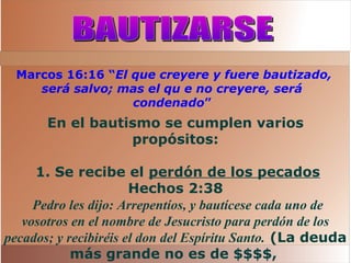 Marcos 16:16 “El que creyere y fuere bautizado,
será salvo; mas el qu e no creyere, será
condenado”
En el bautismo se cumplen varios
propósitos:
1. Se recibe el perdón de los pecados
Hechos 2:38
Pedro les dijo: Arrepentíos, y bautícese cada uno de
vosotros en el nombre de Jesucristo para perdón de los
pecados; y recibiréis el don del Espíritu Santo. (La deuda
más grande no es de $$$$,
 