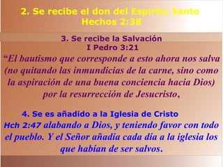 2. Se recibe el don del Espíritu Santo
Hechos 2:38
3. Se recibe la Salvación
I Pedro 3:21
“El bautismo que corresponde a esto ahora nos salva
(no quitando las inmundicias de la carne, sino como
la aspiración de una buena conciencia hacia Dios)
por la resurrección de Jesucristo,
4. Se es añadido a la Iglesia de Cristo
Hch 2:47 alabando a Dios, y teniendo favor con todo
el pueblo. Y el Señor añadía cada día a la iglesia los
que habían de ser salvos.
 