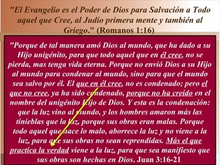 "El Evangelio es el Poder de Dios para Salvación a Todo
aquel que Cree, al Judío primera mente y también al
Griego." (Romanos 1:16)
"Porque de tal manera amó Dios al mundo, que ha dado a su
Hijo unigénito, para que todo aquel que en él cree, no se
pierda, mas tenga vida eterna. Porque no envió Dios a su Hijo
al mundo para condenar al mundo, sino para que el mundo
sea salvo por él. El que en él cree, no es condenado; pero el
que no cree, ya ha sido condenado, porque no ha creído en el
nombre del unigénito Hijo de Dios. Y esta es la condenación:
que la luz vino al mundo, y los hombres amaron más las
tinieblas que la luz, porque sus obras eran malas. Porque
todo aquel que hace lo malo, aborrece la luz y no viene a la
luz, para que sus obras no sean reprendidas. Más el que
practica la verdad viene a la luz, para que sea manifiesto que
sus obras son hechas en Dios. Juan 3:16-21
 