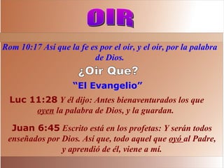 “El Evangelio”
Luc 11:28 Y él dijo: Antes bienaventurados los que
oyen la palabra de Dios, y la guardan.
Rom 10:17 Así que la fe es por el oír, y el oír, por la palabra
de Dios.
Juan 6:45 Escrito está en los profetas: Y serán todos
enseñados por Dios. Así que, todo aquel que oyó al Padre,
y aprendió de él, viene a mí.
 