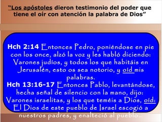 Hch 2:14 Entonces Pedro, poniéndose en pie
con los once, alzó la voz y les habló diciendo:
Varones judíos, y todos los que habitáis en
Jerusalén, esto os sea notorio, y oíd mis
palabras.
Hch 13:16-17 Entonces Pablo, levantándose,
hecha señal de silencio con la mano, dijo:
Varones israelitas, y los que teméis a Dios, oíd:
El Dios de este pueblo de Israel escogió a
nuestros padres, y enalteció al pueblo…
“Los apóstoles dieron testimonio del poder que
tiene el oír con atención la palabra de Dios”
 