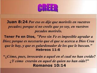 Juan 8:24 Por eso os dije que moriréis en vuestros
pecados; porque si no creéis que yo soy, en vuestros
pecados moriréis.
Tener Fe en Dios, "Pero sin Fe es imposible agradar a
Dios; porque es necesario que el que se acerca a Dios Crea
que le hay, y que es galardonador de los que le buscan."
Hebreos 11:6
“¿Cómo, pues, invocarán a aquel en el cual no han creído?
¿Y cómo creerán en aquel de quien no han oído?”
Romanos 10:14
 
