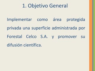 1. Objetivo GeneralImplementar como área protegida privada una superficie administrada por Forestal Celco S.A. y promover su difusión científica.