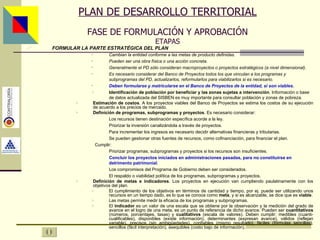 PLAN DE DESARROLLO TERRITORIAL FASE DE FORMULACIÓN Y APROBACIÓN ETAPAS FORMULAR LA PARTE ESTRATÉGICA DEL PLAN Cambian la entidad conforme a las metas de producto definidas. Pueden ser una obra física o una acción concreta. Generalmente el PD sólo consideran macroproyectos o proyectos estratégicos (a nivel dimensional). Es necesario considerar del Banco de Proyectos todos los que vinculan a los programas y subprogramas del PD, actualizarlos, reformularlos para viabilizarlos si es necesario. Deben formularse y matricularse en el Banco de Proyectos de la entidad, si son viables . Identificación de población por beneficiar y las zonas sujetas a intervención . Información o base de datos actualizada del SISBEN es muy importante para consultar población y zonas de pobreza. Estimación de costos . A los proyectos viables del Banco de Proyectos se estima los costos de su ejecución de acuerdo a los precios de mercado. Definición de programas, subprogramas y proyectos . Es necesario considerar: Los recursos tienen destinación específica acorde a la ley. Priorizar la inversión canalizándola a través de proyectos. Para incrementar los ingresos es necesario decidir alternativas financieras y tributarias. Se pueden gestionar otras fuentes de recursos, como cofinanciación, para financiar el plan.   Cumplir: Priorizar programas, subprogramas y proyectos si los recursos son insuficientes. Concluir los proyectos iniciados en administraciones pasadas, para no constituirse en detrimento patrimonial . Los compromisos del Programa de Gobierno deben ser considerados. El respaldo o viabilidad política de los programas, subprogramas y proyectos. Definición de metas e indicadores . Los proyectos en ejecución van cumpliendo paulatinamente con los objetivos del plan. El cumplimiento de los objetivos en términos de cantidad y tiempo, por ej. puede ser utilizando unos recursos en un tiempo dado, es lo que se conoce como  meta , y si es alcanzable, se dice que es  viable . Las metas permite medir la eficacia de los programas y subprogramas. El  indicador  es un valor de una escala que se obtiene por la observación y la medición del grado de avance en el logro de una meta, es un punto de referencia de dicho avance . Pueden ser  cuantitativos  (números, porcentajes, tasas) y  cualitativos  (escala de valores). Deben cumplir: medibles (cuanti-cualificables), disponibles (existe información), determinantes (expresan avance), válidos (reflejan variable), precisos (sin ambigüedades), confiables (mismo resultado), fáciles (fórmulas sencillas), sencillos (fácil interpretación), asequibles (costo bajo de información). Asesor: Ing. Giovani Britton Huffington 