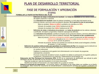 PLAN DE DESARROLLO TERRITORIAL FASE DE FORMULACIÓN Y APROBACIÓN ETAPAS FORMULAR LA PARTE ESTRATÉGICA DEL PLAN Definición de metas e indicadores de resultado . Las  metas de resultado  son los valores a alcanzar del objetivo específico o sectorial. Los  indicadores de resultado  miden los efectos inmediatos o a corto plazo del impacto de los productos (bienes y servicios) sobre la población afectada .  Por lo general se dan en porcentajes . Meta de resultado:  Reducir   el déficit  cuantitativo de viviendas en el  50% . Indicador de resultado inicial:  Déficit  habitacional del  20% Indicador de resultado final:  Déficit  habitacional del  10%   Definición de metas e indicadores de producto . Las  metas de producto  son los valores a alcanzar, cuantificable, del objetivo programático mediante subprogramas definidos. Los  indicadores de producto  cuantifican el impacto de los productos (bienes y servicios) elaborados o aprovisionados por una acción sobre la población afectada.  Por lo general se dan contablemente . Meta de producto:  Gestionar la entrega de subsidios  para la construcción de  500 viviendas   de  interés social  ubicadas en la  zona urbana  para  familias de estratos 1 y 2 del  municipio  en el  periodo de gobierno. Indicador de producto:  Número de subsidios de vivienda de interés social entregados a familias  de estratos 1 y 2 del municipio. Definición de cambios institucionales para garantizar el cumplimiento del Plan . Es necesario que la institución se moldee para satisfacer las nuevas necesidades del diagnóstico, promoviendo dentro de la entidad: Un cambio institucional Viabilizar el cumplimiento de la gestión de la Administración con la inclusión de programas, subprogramas y proyectos. Promover el desarrollo del talento humano, la gestión de calidad, la participación en la gestión pública la moralización y transparencia en la institución, implementación de tecnologías, etc. Elaboración del Plan Plurianual de Inversiones (PPI) . El PPI es un instrumento de planificación que articula la parte estratégica del plan de desarrollo con los recursos que se invertirán en el periodo de gobierno. Vigencias anuales por cada año de gobierno, en el mismo documento. Identifica las fuentes de financiación y los responsables de su puesta en marcha. Elaborar la propuesta de seguimiento .  Los avances, logros y dificultades en las metas deben ser medibles con el diseño de estrategias, debe orientar los mecanismos de retroalimentación y autoevaluación periódica de la gestión y publicarlo a la comunidad . Asesor: Ing. Giovani Britton Huffington 