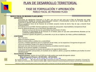 PLAN DE DESARROLLO TERRITORIAL FASE DE FORMULACIÓN Y APROBACIÓN MARCO FISCAL DE MEDIANO PLAZO MARCO FISCAL DE MEDIANO PLAZO (MFMP) . DEFINICIÓN : Instrumento de planificación financiera a 10 años, que sirve de guía para que el Plan de Desarrollo sea viable financieramente. Detalla los recursos disponibles para inversión y funcionamiento, servicio de la deuda, pagos de acreencias en general. Debe ser coherente con el PPI. Marca la tendencia futura de las finanzas de la Entidad: proyecta montos de ahorro, flujo de caja y situación fiscal (superávit/Déficit). Se sustenta en la Ley 819/03. Normas orgánicas en materia de presupuesto, responsabilidad y transparencia fiscal. Sirve de referencia general y es un instrumento informativo para: Elaborar la proyección técnica de sostenibilidad fiscal territorial a 10 años. Proyectar la sostenibilidad de las finanzas en el mediano plazo sin que sean potencialmente afectadas por las condiciones políticas del territorio. Sustentar la gestión del gobierno y su desarrollo, en pro de sus objetivos, las metas y políticas establecidas. CONTENIDO : Plan Financiero. Metas de superávit primario. Metas de deuda pública y análisis de su sostenibilidad. Acciones y medidas específicas para el cumplimiento de las metas, con los respectivos cronogramas de ejecución. Informe de resultados fiscales de la vigencia fiscal anterior. Estimación del costo fiscal de las exenciones tributarias concedidas durante la vigencia. Relación de los pasivos exigibles y contingentes. Costo fiscal de los proyectos de acuerdo sancionados en la vigencia fiscal anterior. Indicadores de gestión presupuestal y de resultado de los objetivos, planes y programas detallados para facilitar el control del presupuesto. Generalidades del MFMP : Superávit primario . Acorde a la Ley 819/03 es el valor positivo que resulta del siguiente cálculo: Meta de Superávit Primario = (IC+RC-DCE) – (GF+GI+GOC) Ej.  MSP  = ($6.911 + $6.754 - $0) - ($3.705 + $9.908 + $0) = $13.665 – $13.613 =   $52   IC   =  Ingresos Corrientes   RC   =  Recursos de Capital  DCE   =  Desembolsos de crédito, privatizaciones, capitalizaciones, descapitaliz. a Empresas Púb. GF   =  Gastos de Funcionamiento  GI   =  Gastos de Inversión  GOC   =  Gastos de Operación Comercial (Adquisición de bienes y servicios para comercializarlos) Cada año el Gobierno territorial deberá calcular para el sector público no financiero una meta de superávit primario para la siguiente vigencia. Asesor: Ing. Giovani Britton Huffington 