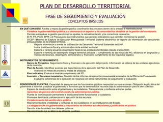 PLAN DE DESARROLLO TERRITORIAL FASE DE SEGUIMIENTO Y EVALUACIÓN CONCEPTOS BÁSICOS EN QUÉ CONSISTE . Facilita y mejora la gestión pública coordinando los procesos dentro de la entidad e interinstitucional. Fortalece la gobernabilidad pública y la democracia al exponer a la comunidad los desafíos de la gestión del mandatario . Permite autoevaluar la gestión para tomar los ajustes, la retroalimentación y los correctivos necesarios. El PI, PA, POAI, BPPI y el Presupuesto son instrumentos que generan indicadores que permiten monitorear la gestión. SICEP-  SI stema de  C aptura de  E jecución  P resupuestal Territorial. Sistema electrónico de reporte de información de ejecuciones presupuestales de la entidad territorial. Reporta información a través de la Dirección de Desarrollo Territorial Sostenible del DNP. Indica la eficiencia fiscal y administrativa de la entidad territorial. Elabora el ranking anual de desempeño fiscal de las entidades territoriales (desde el año 2000). Elabora el ranking de desempeño integral territorial (eficacia – cumplimiento de las metas del PD, eficiencia en asignación y manejo de recursos, desempeño administrativo y financiero, cumplimiento de los requisitos legales). INSTRUMENTOS DE SEGUIMIENTO . Banco de Proyectos . Seguimiento físico y financiero a la ejecución del proyecto. Información se obtiene de las unidades ejecutoras de la inversión. Plan de Acción . Identificar avances por dependencia de la ejecución del Plan de Desarrollo. Avances en metas de proceso y metas de producto. Plan Indicativo . Evaluar el nivel de cumplimiento del PD. Inversión – Recursos monetarios . Revisión de los informes de ejecución presupuestal emanados de la Oficina de Presupuesto. Evaluar la coherencia de la ejecución de recursos con otros instrumentos de seguimiento y evaluación. RENDICIÓN DE CUENTAS . Capacidad de asegurar que los funcionarios públicos respondan por sus acciones. Obligación legal y ética del gobernante a informar y explicar al gobernado la forma en que ha destinado los recursos bajo su administración para el bien colectivo. Espacio de interlocución entre el gobernante y la ciudadanía. Transparencia y confianza entre las partes. Garantizar el ejercicio del control social a la administración pública . Puente de comunicación permanente e institucional entre funcionarios y ciudadanía. Promueve la eficacia y eficiencia en la ejecución de los recursos. Fortalecimiento del sentido de lo público . Mejoramiento de la credibilidad y confianza de los ciudadanos en las instituciones del Estado. La obligación de los gobernantes y funcionarios de informar sus decisiones y justificarlas en público . Sanción si se ha violado sus deberes públicos. Reconocimiento por su labor si es eficiente y exitosa. Asesor: Ing. Giovani Britton Huffington 