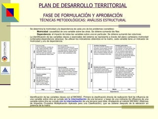 PLAN DE DESARROLLO TERRITORIAL FASE DE FORMULACIÓN Y APROBACIÓN TÉCNICAS METODOLÓGICAS: ANÁLISIS ESTRUCTURAL Se determina la motricidad y la dependencia de cada uno de los problemas (variables): Motricidad : causalidad de una variable sobre las otras. Se obtiene sumando las filas. Dependencia : el impacto de todas las variables sobre una en particular. Se obtiene sumando las columnas. La identificación de las variables claves o esenciales del sistema se representa a través del plano cartesiano motricidad (ordenada)-dependencia (abscisa). Se utilizan los indicadores obtenidos en la matriz, cada variable tiene un indicador de motricidad y uno de dependencia. Identificación de las variables claves con el MICMAC. Primero la clasificación directa de realización fácil (la influencia de una variable sobre otra se cumple  sin la intermediación  de una tercera); y luego de una indirecta (la influencia de una variable sobre otra se cumple  con la intermediación  de una tercera) para éste, empleando el método MICMAC (Matrices de Impactos Cruzados Multiplicación Aplicada para una Clasificación), que se obtiene después de la elevación en potencia de la matriz. Asesor: Ing. Giovani Britton Huffington 