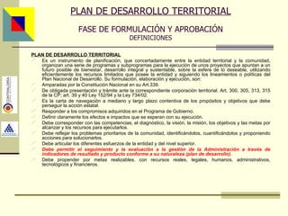 PLAN DE DESARROLLO TERRITORIAL Es un instrumento de planificación, que concertadamente entre la entidad territorial y la comunidad, organizan una serie de programas y subprogramas para la ejecución de unos proyectos que apuntan a un futuro posible de bienestar, desarrollo integral y sustentable, sobre la esfera de lo deseable, utilizando eficientemente los recursos limitados que posee la entidad y siguiendo los lineamientos o políticas del Plan Nacional de Desarrollo . Su formulación, elaboración y ejecución, son: Amparadas por la Constitución Nacional en su Art.339. De obligada presentación y trámite ante la correspondiente corporación territorial. Art. 300, 305, 313, 315 de la CP; art. 39 y 40 Ley 152/94 y la Ley 734/02. Es la carta de navegación a mediano y largo plazo contentiva de los propósitos y objetivos que debe perseguir la acción estatal . Responder a los compromisos adquiridos en el Programa de Gobierno. Definir claramente los efectos e impactos que se esperan con su ejecución. Debe corresponder con las competencias, el diagnóstico, la visión, la misión, los objetivos y las metas por alcanzar y los recursos para ejecutarlos. Debe reflejar los problemas prioritarios de la comunidad, identificándolos, cuantificándolos y proponiendo acciones para solucionarlos. Debe articular los diferentes esfuerzos de la entidad y del nivel superior. Debe permitir el seguimiento y la evaluación a la gestión de la Administración a través de indicadores de resultado y producto conforme a su naturaleza (plan de desarrollo) . Debe propender por metas realizables, con recursos reales, legales, humanos, administrativos, tecnológicos y financieros. PLAN DE DESARROLLO TERRITORIAL FASE DE FORMULACIÓN Y APROBACIÓN DEFINICIONES Asesor: Ing. Giovani Britton Huffington 