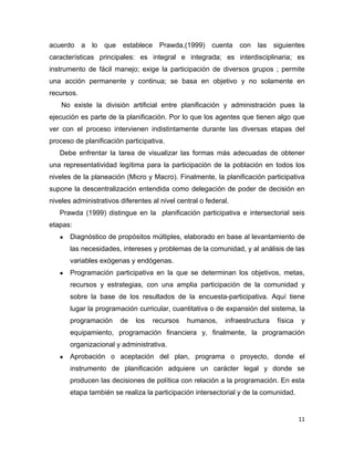 acuerdo a lo       que establece Prawda,(1999) cuenta            con las siguientes
características principales: es integral e integrada; es interdisciplinaria; es
instrumento de fácil manejo; exige la participación de diversos grupos ; permite
una acción permanente y continua; se basa en objetivo y no solamente en
recursos.
    No existe la división artificial entre planificación y administración pues la
ejecución es parte de la planificación. Por lo que los agentes que tienen algo que
ver con el proceso intervienen indistintamente durante las diversas etapas del
proceso de planificación participativa.
   Debe enfrentar la tarea de visualizar las formas más adecuadas de obtener
una representatividad legítima para la participación de la población en todos los
niveles de la planeación (Micro y Macro). Finalmente, la planificación participativa
supone la descentralización entendida como delegación de poder de decisión en
niveles administrativos diferentes al nivel central o federal.
   Prawda (1999) distingue en la planificación participativa e intersectorial seis
etapas:
   ●   Diagnóstico de propósitos múltiples, elaborado en base al levantamiento de
       las necesidades, intereses y problemas de la comunidad, y al análisis de las
       variables exógenas y endógenas.
   ●   Programación participativa en la que se determinan los objetivos, metas,
       recursos y estrategias, con una amplia participación de la comunidad y
       sobre la base de los resultados de la encuesta-participativa. Aquí tiene
       lugar la programación curricular, cuantitativa o de expansión del sistema, la
       programación     de   los   recursos    humanos,     infraestructura   física   y
       equipamiento, programación financiera y, finalmente, la programación
       organizacional y administrativa.
   ●   Aprobación o aceptación del plan, programa o proyecto, donde el
       instrumento de planificación adquiere un carácter legal y donde se
       producen las decisiones de política con relación a la programación. En esta
       etapa también se realiza la participación intersectorial y de la comunidad.


                                                                                       11
 