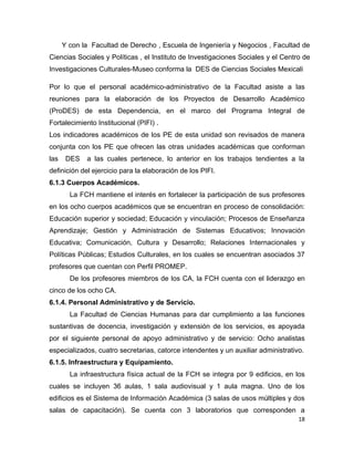Y con la Facultad de Derecho , Escuela de Ingeniería y Negocios , Facultad de
Ciencias Sociales y Políticas , el Instituto de Investigaciones Sociales y el Centro de
Investigaciones Culturales-Museo conforma la DES de Ciencias Sociales Mexicali

Por lo que el personal académico-administrativo de la Facultad asiste a las
reuniones para la elaboración de los Proyectos de Desarrollo Académico
(ProDES) de esta Dependencia, en el marco del Programa Integral de
Fortalecimiento Institucional (PIFI) .
Los indicadores académicos de los PE de esta unidad son revisados de manera
conjunta con los PE que ofrecen las otras unidades académicas que conforman
las    DES   a las cuales pertenece, lo anterior en los trabajos tendientes a la
definición del ejercicio para la elaboración de los PIFI.
6.1.3 Cuerpos Académicos.
        La FCH mantiene el interés en fortalecer la participación de sus profesores
en los ocho cuerpos académicos que se encuentran en proceso de consolidación:
Educación superior y sociedad; Educación y vinculación; Procesos de Enseñanza
Aprendizaje; Gestión y Administración de Sistemas Educativos; Innovación
Educativa; Comunicación, Cultura y Desarrollo; Relaciones Internacionales y
Políticas Públicas; Estudios Culturales, en los cuales se encuentran asociados 37
profesores que cuentan con Perfil PROMEP.
        De los profesores miembros de los CA, la FCH cuenta con el liderazgo en
cinco de los ocho CA.
6.1.4. Personal Administrativo y de Servicio.
        La Facultad de Ciencias Humanas para dar cumplimiento a las funciones
sustantivas de docencia, investigación y extensión de los servicios, es apoyada
por el siguiente personal de apoyo administrativo y de servicio: Ocho analistas
especializados, cuatro secretarias, catorce intendentes y un auxiliar administrativo.
6.1.5. Infraestructura y Equipamiento.
        La infraestructura física actual de la FCH se integra por 9 edificios, en los
cuales se incluyen 36 aulas, 1 sala audiovisual y 1 aula magna. Uno de los
edificios es el Sistema de Información Académica (3 salas de usos múltiples y dos
salas de capacitación). Se cuenta con 3 laboratorios que corresponden a
                                                                                   18
 
