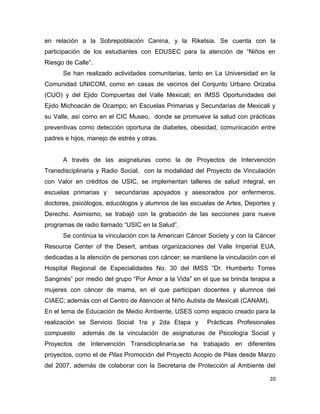 en relación a la Sobrepoblación Canina, y la Riketsia. Se cuenta con la
participación de los estudiantes con EDUSEC para la atención de “Niños en
Riesgo de Calle”.
      Se han realizado actividades comunitarias, tanto en La Universidad en la
Comunidad UNICOM, como en casas de vecinos del Conjunto Urbano Orizaba
(CUO) y del Ejido Compuertas del Valle Mexicali; en IMSS Oportunidades del
Ejido Michoacán de Ocampo; en Escuelas Primarias y Secundarias de Mexicali y
su Valle, así como en el CIC Museo, donde se promueve la salud con prácticas
preventivas como detección oportuna de diabetes, obesidad, comunicación entre
padres e hijos, manejo de estrés y otras.


      A través de las asignaturas como la de Proyectos de Intervención
Transdisciplinaria y Radio Social, con la modalidad del Proyecto de Vinculación
con Valor en créditos de USIC, se implementan talleres de salud integral, en
escuelas primarias y     secundarias apoyados y asesorados por enfermeros,
doctores, psicólogos, educólogos y alumnos de las escuelas de Artes, Deportes y
Derecho. Asimismo, se trabajó con la grabación de las secciones para nueve
programas de radio llamado “USIC en la Salud”.
      Se continúa la vinculación con la American Cáncer Society y con la Cáncer
Resource Center of the Desert, ambas organizaciones del Valle Imperial EUA,
dedicadas a la atención de personas con cáncer; se mantiene la vinculación con el
Hospital Regional de Especialidades No. 30 del IMSS “Dr. Humberto Torres
Sanginés” por medio del grupo “Por Amor a la Vida” en el que se brinda terapia a
mujeres con cáncer de mama, en el que participan docentes y alumnos del
CIAEC; además con el Centro de Atención al Niño Autista de Mexicali (CANAM).
En el tema de Educación de Medio Ambiente, USES como espacio creado para la
realización se Servicio Social 1ra y 2da Etapa y         Prácticas Profesionales
compuesto    además de la vinculación de asignaturas de Psicología Social y
Proyectos de Intervención Transdiciplinaria.se ha trabajado en diferentes
proyectos, como el de Pilas Promoción del Proyecto Acopio de Pilas desde Marzo
del 2007, además de colaborar con la Secretaria de Protección al Ambiente del

                                                                               20
 