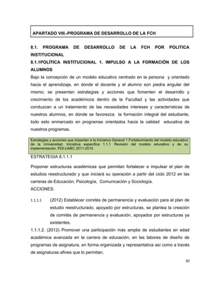 APARTADO VIII.-PROGRAMA DE DESARROLLO DE LA FCH


8.1.      PROGRAMA        DE     DESARROLLO            DE     LA    FCH      POR      POLITICA
INSTITUCIONAL
8.1.1POLÍTICA INSTITUCIONAL 1. IMPULSO A LA FORMACIÓN DE LOS
ALUMNOS
Bajo la concepción de un modelo educativo centrado en la persona y orientado
hacia el aprendizaje, en donde el docente y el alumno son piedra angular del
mismo; se presentan estrategias y acciones que fomenten el desarrollo y
crecimiento de los académicos dentro de la Facultad y las actividades que
conduzcan a un tratamiento de las necesidades intereses y características de
nuestros alumnos, en donde se favorezca la formación integral del estudiante,
todo esto enmarcado en programas orientados hacia la calidad                      educativa de
nuestros programas.

Estrategias y acciones que impactan a la Iniciativa General 1.Fortalecimiento del modelo educativo
de la Universidad. Iniciativa especifica 1.1.1 Revisión del modelo educativo y de su
implementación. PDI-UABC 2011-2015

ESTRATEGIA 8.1.1.1

Proponer estructuras académicas que permitan fortalecer e impulsar el plan de
estudios reestructurado y que iniciará su operación a partir del ciclo 2012 en las
carreras de Educación, Psicología, Comunicación y Sociología.
ACCIONES:

1.1.1.1     (2012) Establecer comités de permanencia y evaluación para el plan de
            estudio reestructurado, apoyado por estructuras, se plantea la creación
            de comités de permanencia y evaluación, apoyados por estructuras ya
            existentes.
1.1.1.2. (2012) Promover una participación más amplia de estudiantes en edad
académica avanzada en la carrera de educación, en las labores de diseño de
programas de asignatura, en forma organizada y representativa así como a través
de asignaturas afines que lo permitan.
                                                                                                30
 
