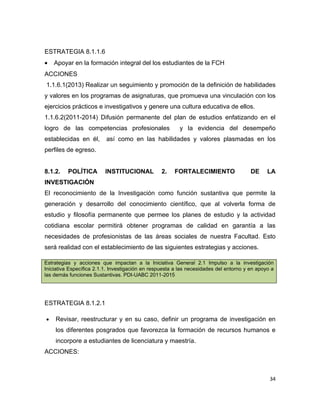 ESTRATEGIA 8.1.1.6
•   Apoyar en la formación integral del los estudiantes de la FCH
ACCIONES
1.1.6.1(2013) Realizar un seguimiento y promoción de la definición de habilidades
y valores en los programas de asignaturas, que promueva una vinculación con los
ejercicios prácticos e investigativos y genere una cultura educativa de ellos.
1.1.6.2(2011-2014) Difusión permanente del plan de estudios enfatizando en el
logro de las competencias profesionales                  y la evidencia del desempeño
establecidas en él,       así como en las habilidades y valores plasmadas en los
perfiles de egreso.


8.1.2.    POLÍTICA        INSTITUCIONAL           2.   FORTALECIMIENTO                  DE     LA
INVESTIGACIÓN
El reconocimiento de la Investigación como función sustantiva que permite la
generación y desarrollo del conocimiento científico, que al volverla forma de
estudio y filosofía permanente que permee los planes de estudio y la actividad
cotidiana escolar permitirá obtener programas de calidad en garantía a las
necesidades de profesionistas de las áreas sociales de nuestra Facultad. Esto
será realidad con el establecimiento de las siguientes estrategias y acciones.

Estrategias y acciones que impactan a la Iniciativa General 2.1 Impulso a la investigación
Iniciativa Específica 2.1.1. Investigación en respuesta a las necesidades del entorno y en apoyo a
las demás funciones Sustantivas. PDI-UABC 2011-2015




ESTRATEGIA 8.1.2.1

•   Revisar, reestructurar y en su caso, definir un programa de investigación en
    los diferentes posgrados que favorezca la formación de recursos humanos e
    incorpore a estudiantes de licenciatura y maestría.
ACCIONES:



                                                                                                34
 
