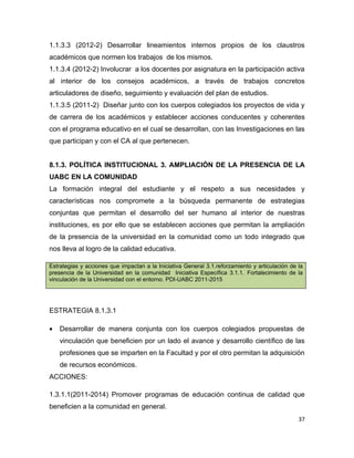 1.1.3.3 (2012-2) Desarrollar lineamientos internos propios de los claustros
académicos que normen los trabajos de los mismos.
1.1.3.4 (2012-2) Involucrar a los docentes por asignatura en la participación activa
al interior de los consejos académicos, a través de trabajos concretos
articuladores de diseño, seguimiento y evaluación del plan de estudios.
1.1.3.5 (2011-2) Diseñar junto con los cuerpos colegiados los proyectos de vida y
de carrera de los académicos y establecer acciones conducentes y coherentes
con el programa educativo en el cual se desarrollan, con las Investigaciones en las
que participan y con el CA al que pertenecen.


8.1.3. POLÍTICA INSTITUCIONAL 3. AMPLIACIÓN DE LA PRESENCIA DE LA
UABC EN LA COMUNIDAD
La formación integral del estudiante y el respeto a sus necesidades y
características nos compromete a la búsqueda permanente de estrategias
conjuntas que permitan el desarrollo del ser humano al interior de nuestras
instituciones, es por ello que se establecen acciones que permitan la ampliación
de la presencia de la universidad en la comunidad como un todo integrado que
nos lleva al logro de la calidad educativa.

Estrategias y acciones que impactan a la Iniciativa General 3.1.reforzamiento y articulación de la
presencia de la Universidad en la comunidad Iniciativa Específica 3.1.1. Fortalecimiento de la
vinculación de la Universidad con el entorno. PDI-UABC 2011-2015




ESTRATEGIA 8.1.3.1

•   Desarrollar de manera conjunta con los cuerpos colegiados propuestas de
    vinculación que beneficien por un lado el avance y desarrollo científico de las
    profesiones que se imparten en la Facultad y por el otro permitan la adquisición
    de recursos económicos.
ACCIONES:

1.3.1.1(2011-2014) Promover programas de educación continua de calidad que
beneficien a la comunidad en general.
                                                                                                37
 